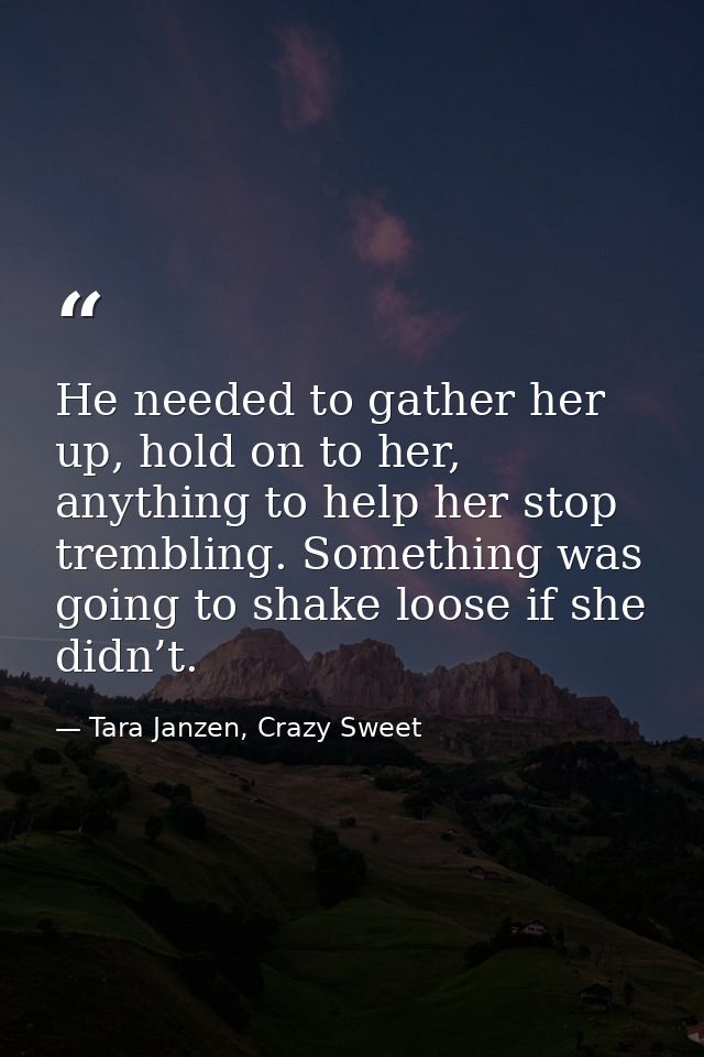 He needed to gather her up, hold on to her, anything to help her stop trembling. Something was going to shake loose if s — Tara Janzen, Crazy Sweet