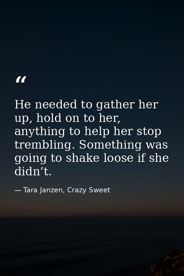 He needed to gather her up, hold on to her, anything to help her stop trembling. Something was going to shake loose if s — Tara Janzen, Crazy Sweet