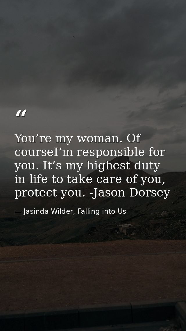 You’re my woman. Of courseI’m responsible for you. It’s my highest duty in life to take care of you, protect you. -Jason — Jasinda Wilder, Falling into Us