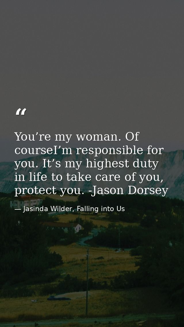 You’re my woman. Of courseI’m responsible for you. It’s my highest duty in life to take care of you, protect you. -Jason — Jasinda Wilder, Falling into Us