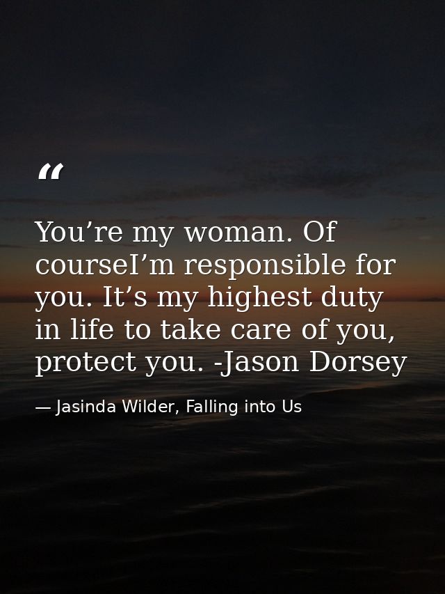 You’re my woman. Of courseI’m responsible for you. It’s my highest duty in life to take care of you, protect you. -Jason — Jasinda Wilder, Falling into Us
