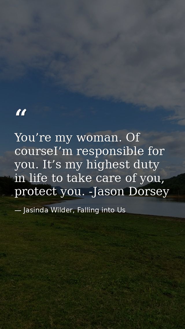 You’re my woman. Of courseI’m responsible for you. It’s my highest duty in life to take care of you, protect you. -Jason — Jasinda Wilder, Falling into Us