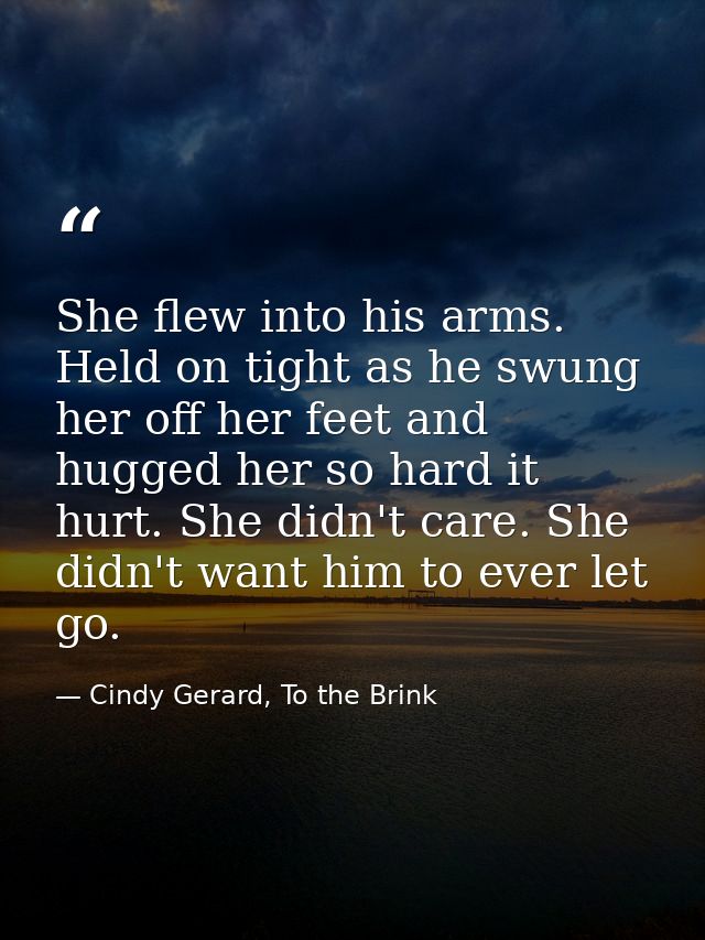 She flew into his arms. Held on tight as he swung her off her feet and hugged her so hard it hurt. She didn't care. She  — Cindy Gerard, To the Brink