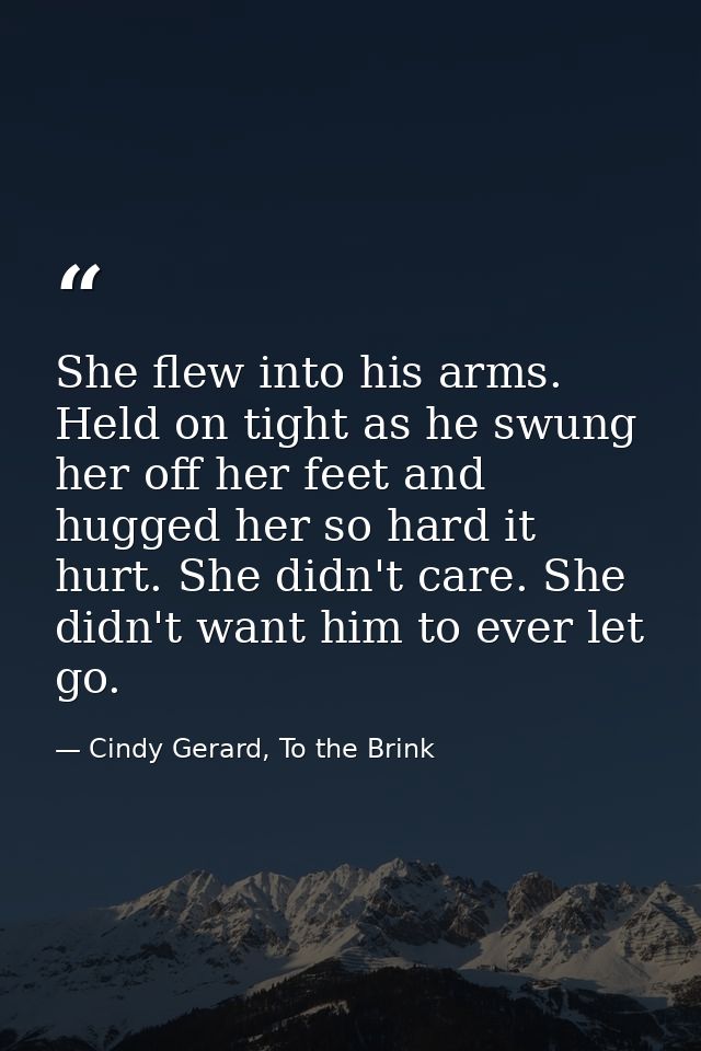 She flew into his arms. Held on tight as he swung her off her feet and hugged her so hard it hurt. She didn't care. She  — Cindy Gerard, To the Brink