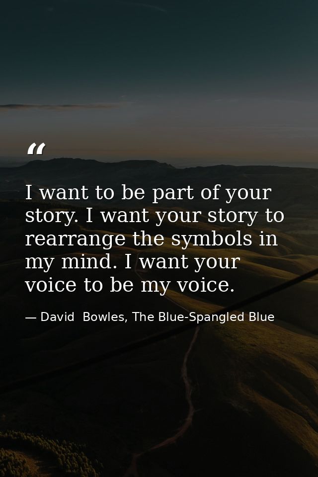 I want to be part of your story. I want your story to rearrange the symbols in my mind. I want your voice to be my voice — David  Bowles, The Blue-Spangled Blue