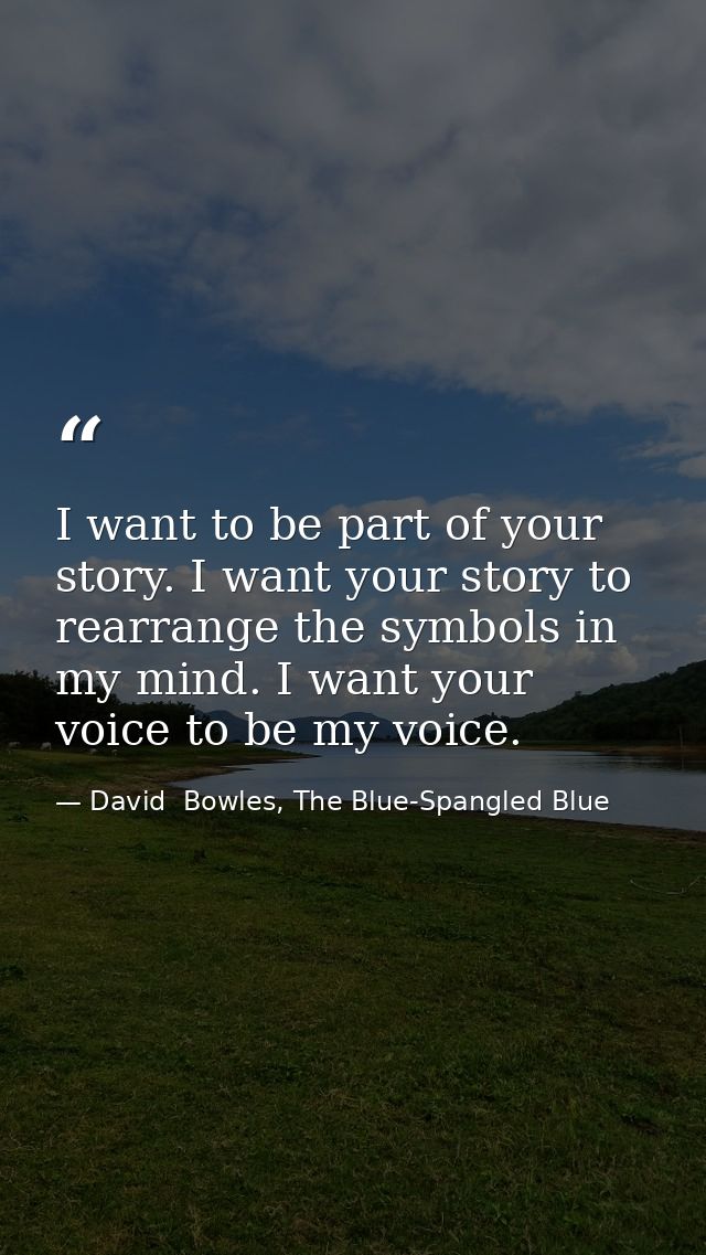I want to be part of your story. I want your story to rearrange the symbols in my mind. I want your voice to be my voice — David  Bowles, The Blue-Spangled Blue