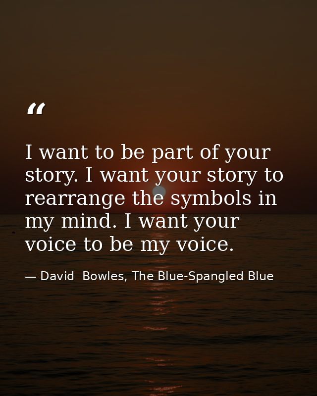 I want to be part of your story. I want your story to rearrange the symbols in my mind. I want your voice to be my voice — David  Bowles, The Blue-Spangled Blue