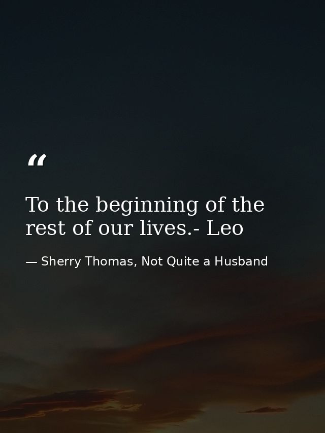 To the beginning of the rest of our lives.- Leo — Sherry Thomas, Not Quite a Husband