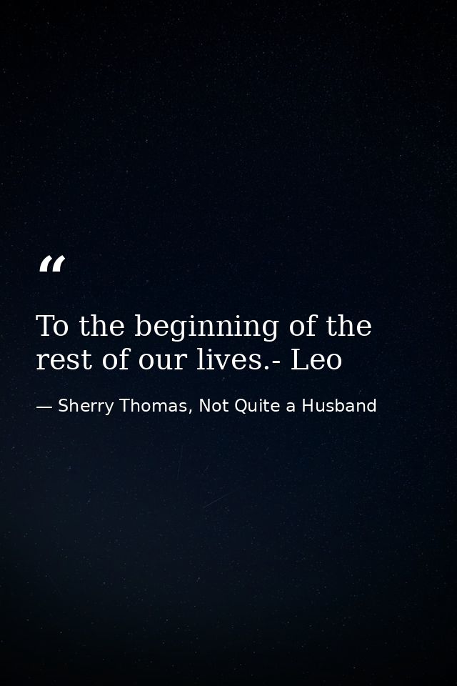 To the beginning of the rest of our lives.- Leo — Sherry Thomas, Not Quite a Husband