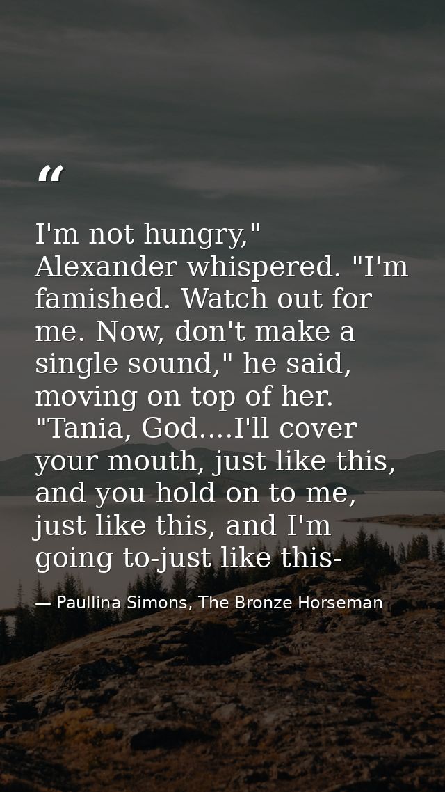 I'm not hungry," Alexander whispered. "I'm famished. Watch out for me. Now, don't make a single sound," he said, moving  — Paullina Simons, The Bronze Horseman