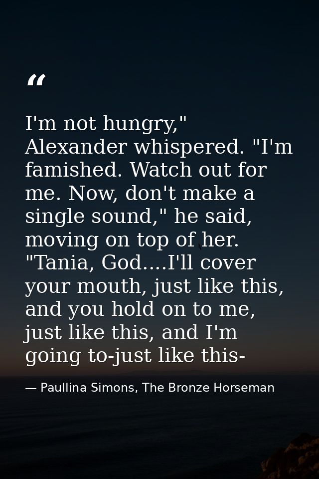 I'm not hungry," Alexander whispered. "I'm famished. Watch out for me. Now, don't make a single sound," he said, moving  — Paullina Simons, The Bronze Horseman