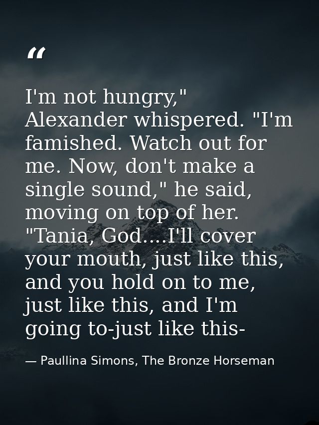 I'm not hungry," Alexander whispered. "I'm famished. Watch out for me. Now, don't make a single sound," he said, moving  — Paullina Simons, The Bronze Horseman