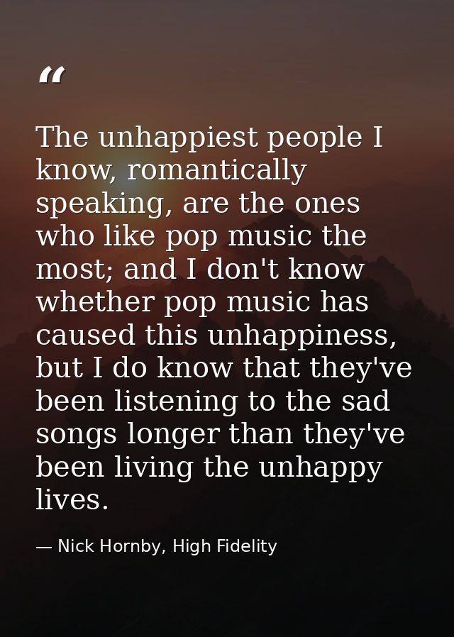 The unhappiest people I know, romantically speaking, are the ones who like pop music the most; and I don't know whether  — Nick Hornby, High Fidelity