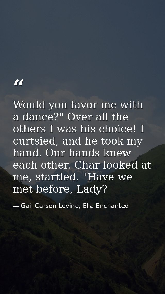 Would you favor me with a dance?" Over all the others I was his choice! I curtsied, and he took my hand. Our hands knew  — Gail Carson Levine, Ella Enchanted
