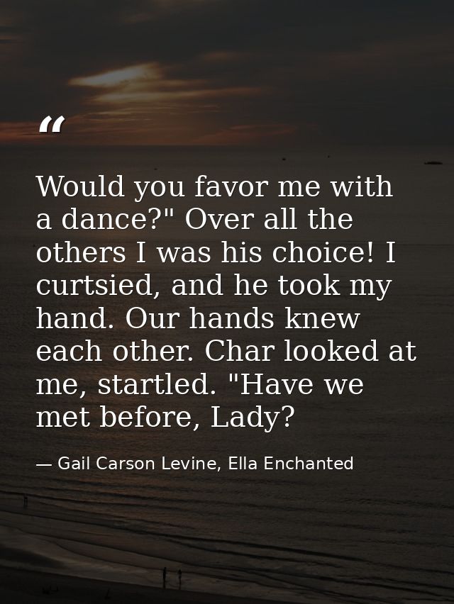 Would you favor me with a dance?" Over all the others I was his choice! I curtsied, and he took my hand. Our hands knew  — Gail Carson Levine, Ella Enchanted