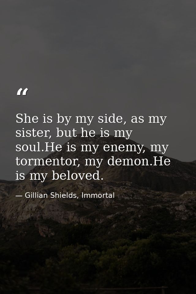She is by my side, as my sister, but he is my soul.He is my enemy, my tormentor, my demon.He is my beloved. — Gillian Shields, Immortal