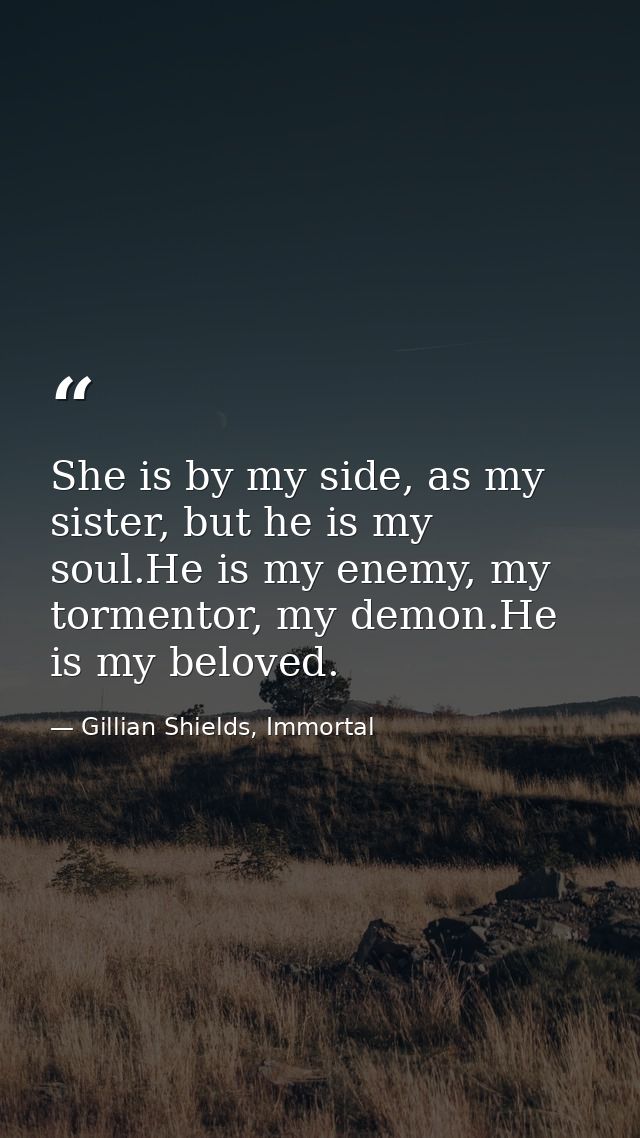 She is by my side, as my sister, but he is my soul.He is my enemy, my tormentor, my demon.He is my beloved. — Gillian Shields, Immortal
