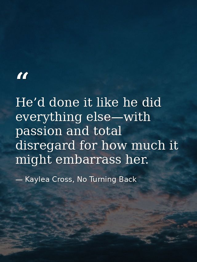 He’d done it like he did everything else—with passion and total disregard for how much it might embarrass her. — Kaylea Cross, No Turning Back
