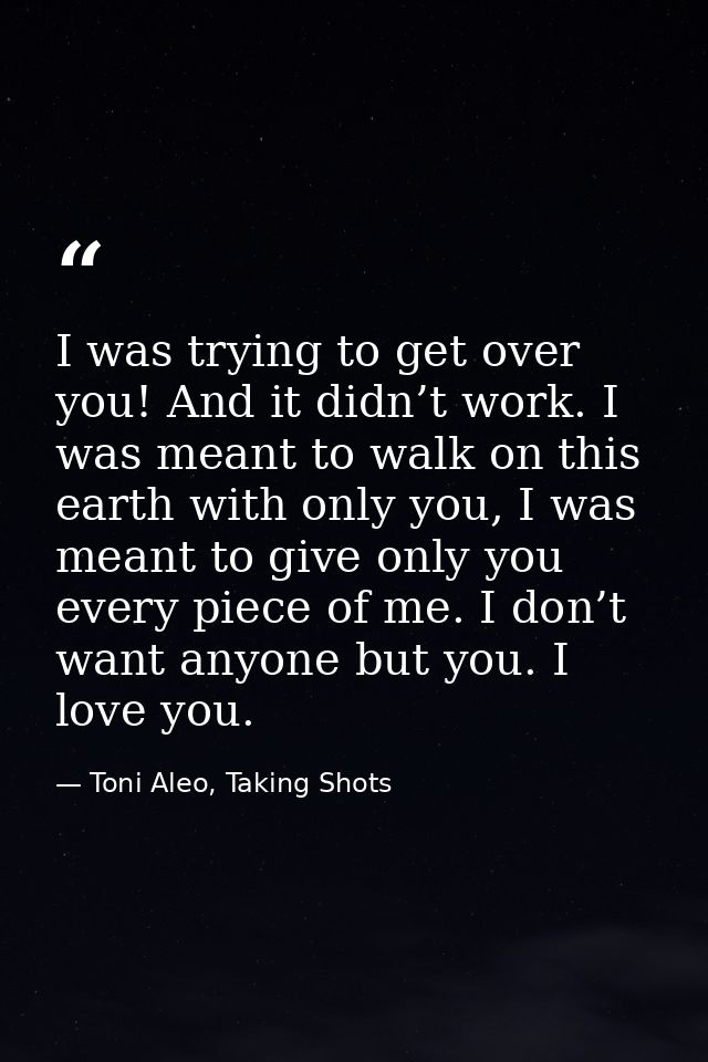 I was trying to get over you! And it didn’t work. I was meant to walk on this earth with only you, I was meant to give o — Toni Aleo, Taking Shots