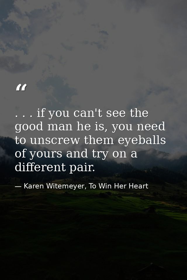 . . . if you can't see the good man he is, you need to unscrew them eyeballs of yours and try on a different pair. — Karen Witemeyer, To Win Her Heart