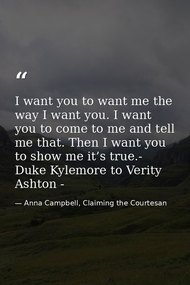 I want you to want me the way I want you. I want you to come to me and tell me that. Then I want you to show me it’s tru — Anna Campbell, Claiming the Courtesan