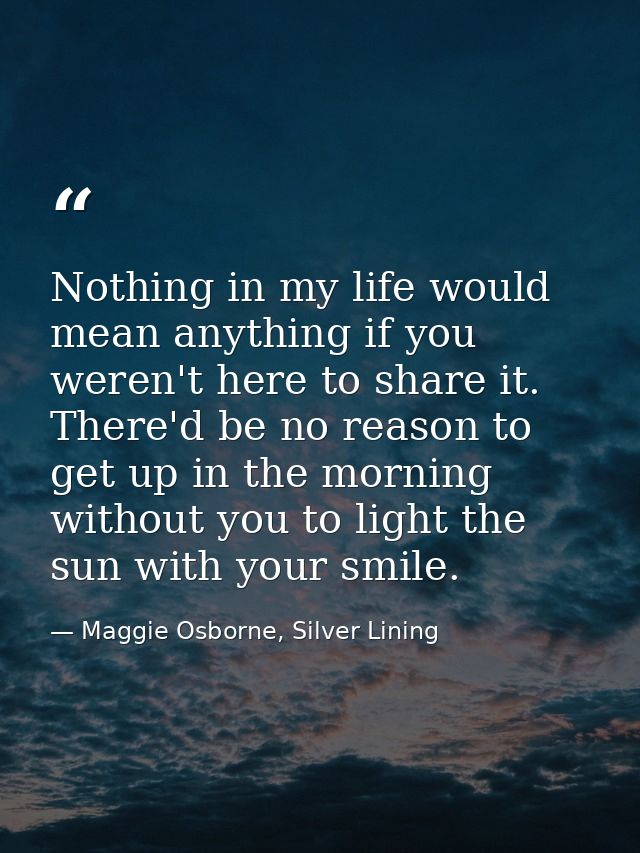Nothing in my life would mean anything if you weren't here to share it. There'd be no reason to get up in the morning wi — Maggie Osborne, Silver Lining