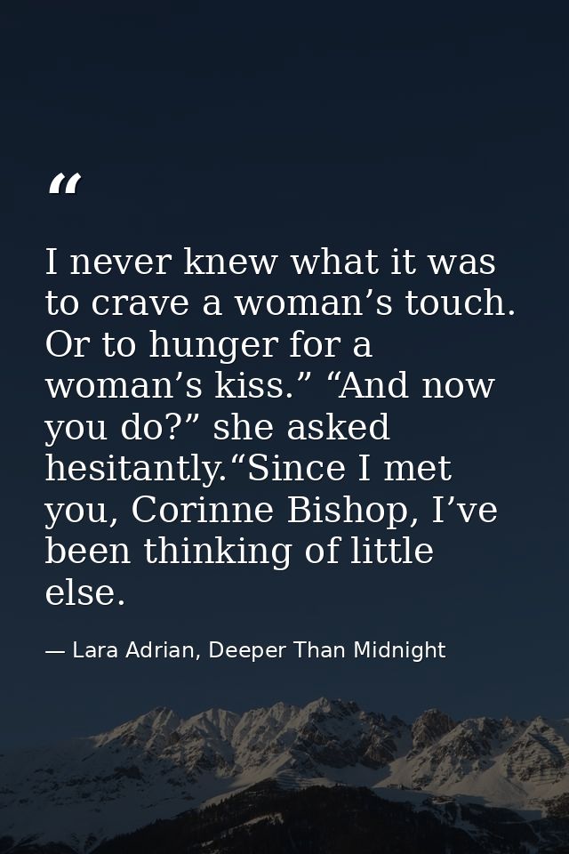 I never knew what it was to crave a woman’s touch. Or to hunger for a woman’s kiss.” “And now you do?” she asked hesitan — Lara Adrian, Deeper Than Midnight