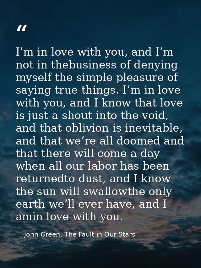 I’m in love with you, and I’m not in thebusiness of denying myself the simple pleasure of saying true things. I’m in lov — John Green, The Fault in Our Stars