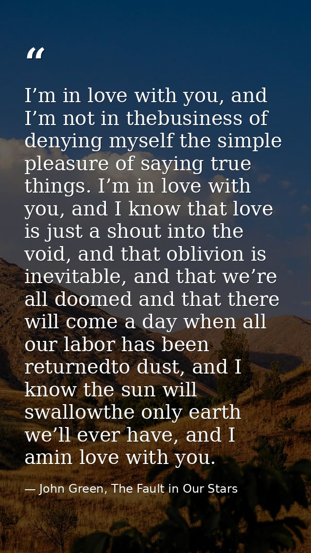 I’m in love with you, and I’m not in thebusiness of denying myself the simple pleasure of saying true things. I’m in lov — John Green, The Fault in Our Stars