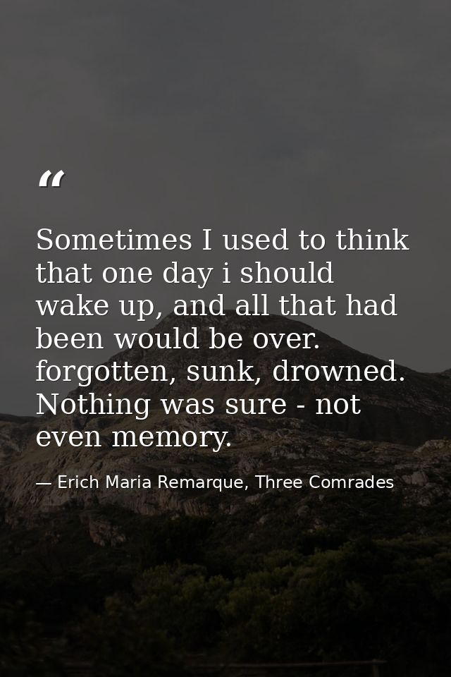 Sometimes I used to think that one day i should wake up, and all that had been would be over. forgotten, sunk, drowned.  — Erich Maria Remarque, Three Comrades