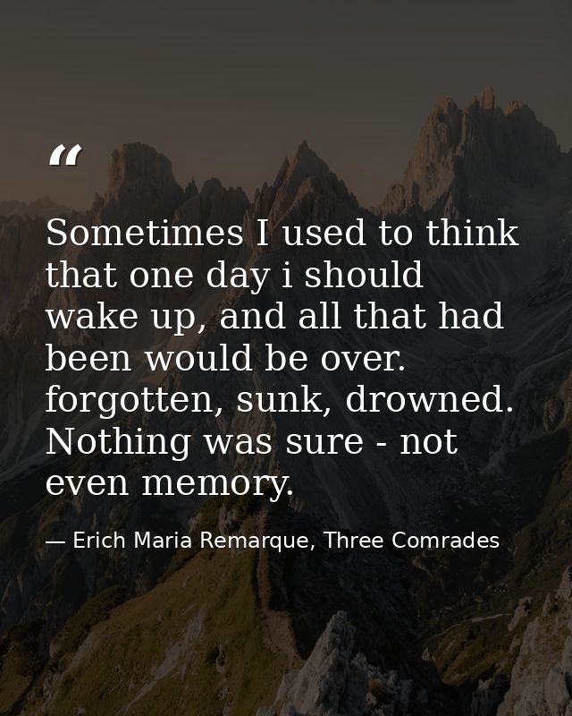 Sometimes I used to think that one day i should wake up, and all that had been would be over. forgotten, sunk, drowned.  — Erich Maria Remarque, Three Comrades