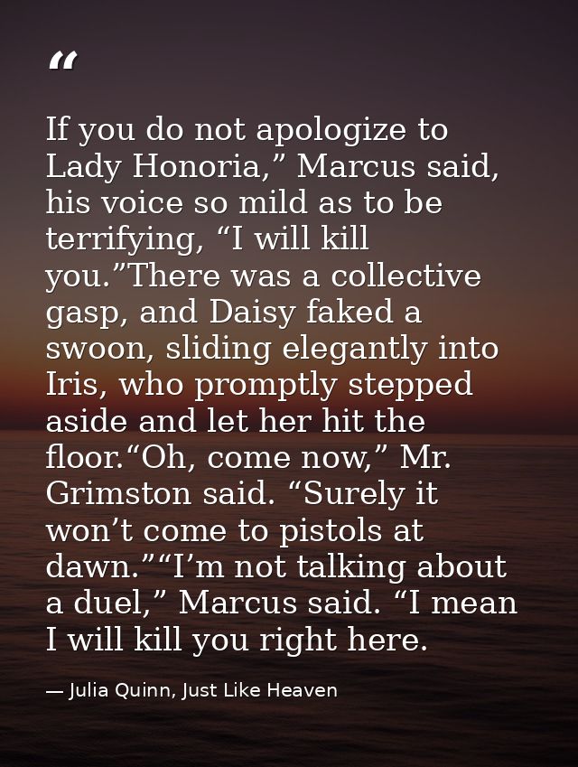 If you do not apologize to Lady Honoria,” Marcus said, his voice so mild as to be terrifying, “I will kill you.”There wa — Julia Quinn, Just Like Heaven