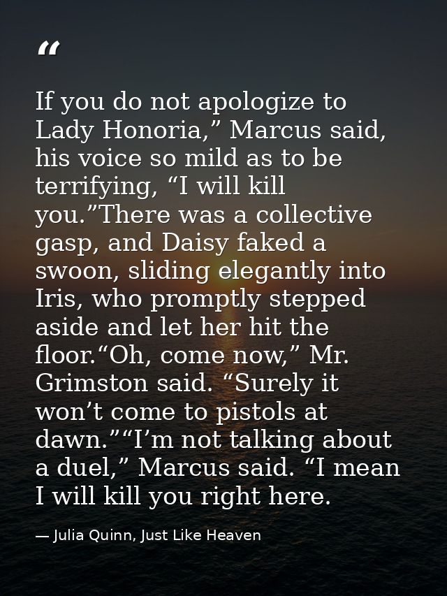 If you do not apologize to Lady Honoria,” Marcus said, his voice so mild as to be terrifying, “I will kill you.”There wa — Julia Quinn, Just Like Heaven