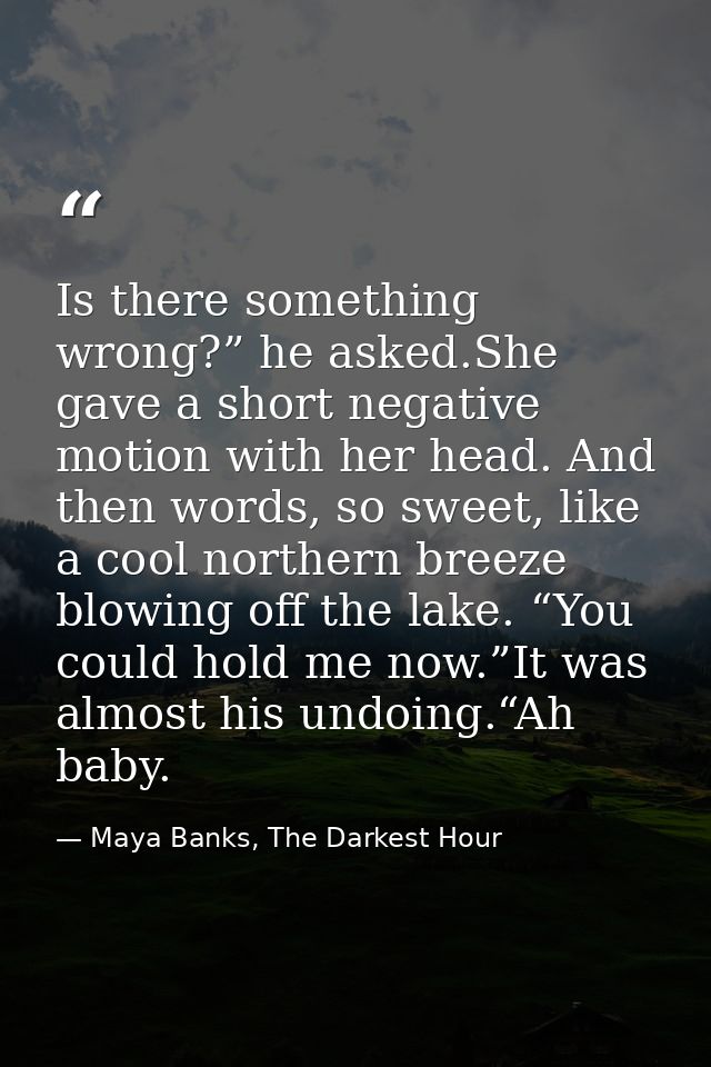 Is there something wrong?” he asked.She gave a short negative motion with her head. And then words, so sweet, like a coo — Maya Banks, The Darkest Hour
