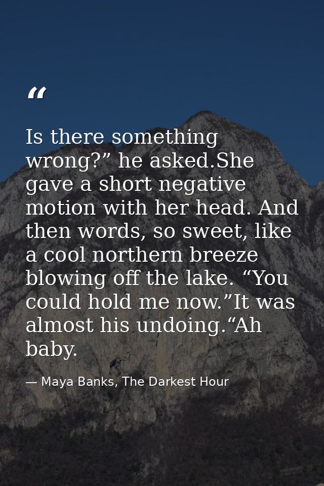 Is there something wrong?” he asked.She gave a short negative motion with her head. And then words, so sweet, like a coo — Maya Banks, The Darkest Hour