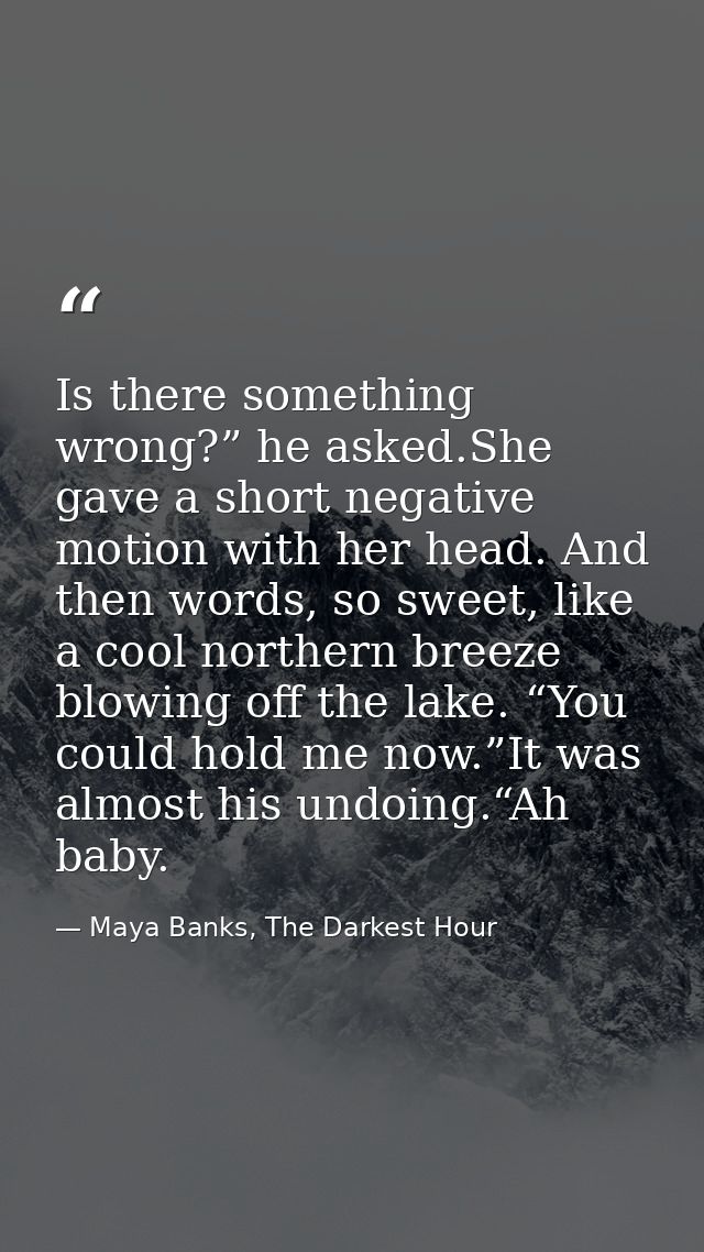 Is there something wrong?” he asked.She gave a short negative motion with her head. And then words, so sweet, like a coo — Maya Banks, The Darkest Hour