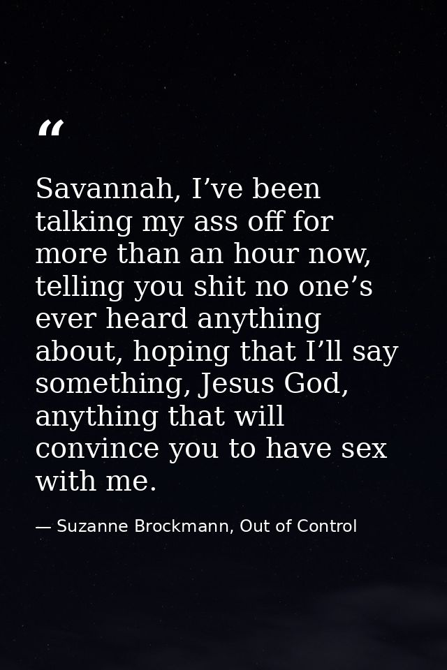 Savannah, I’ve been talking my ass off for more than an hour now, telling you shit no one’s ever heard anything about, h — Suzanne Brockmann, Out of Control