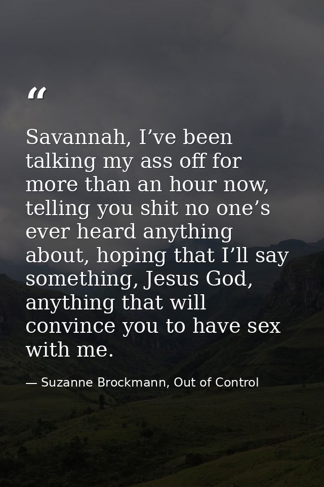 Savannah, I’ve been talking my ass off for more than an hour now, telling you shit no one’s ever heard anything about, h — Suzanne Brockmann, Out of Control