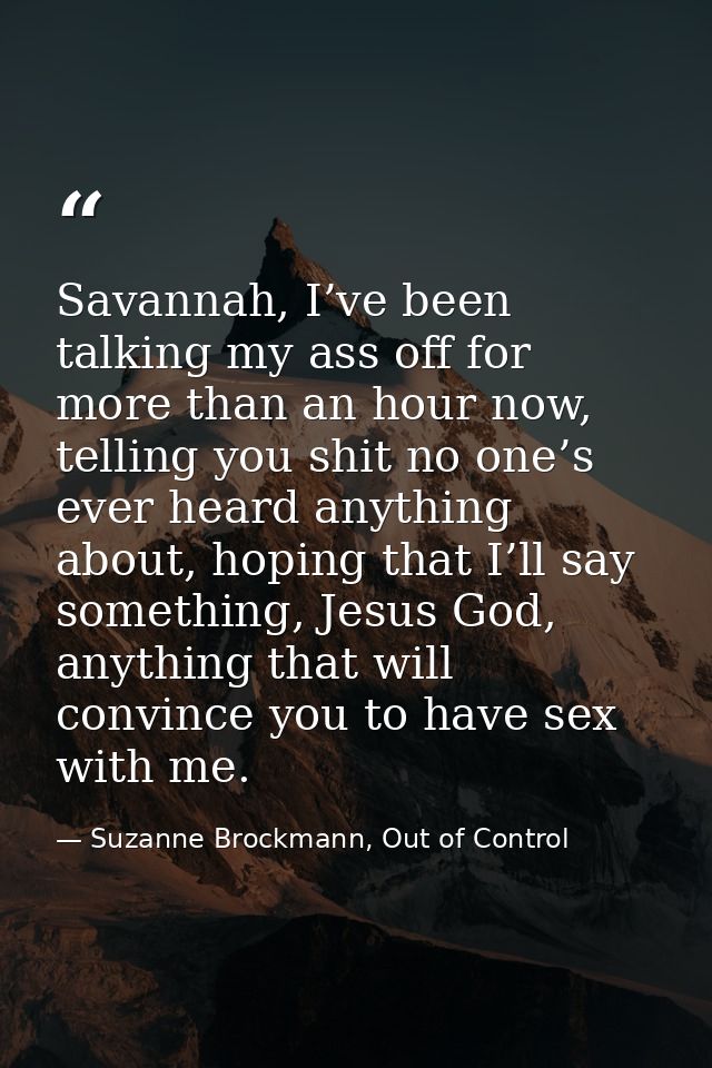 Savannah, I’ve been talking my ass off for more than an hour now, telling you shit no one’s ever heard anything about, h — Suzanne Brockmann, Out of Control