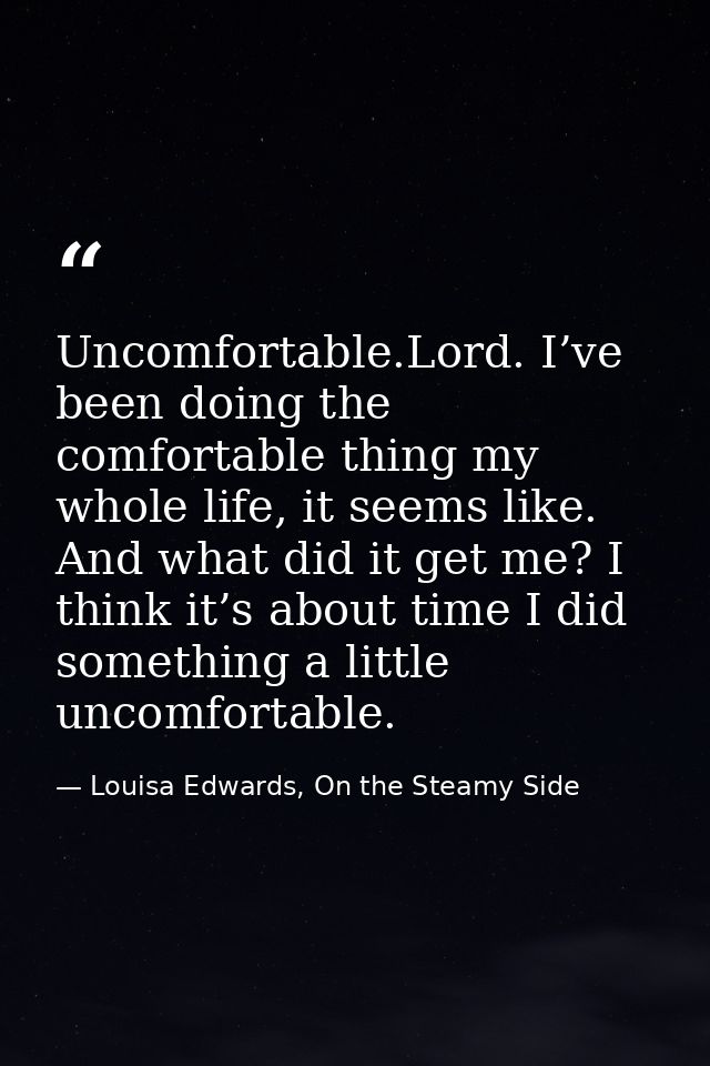 Uncomfortable.Lord. I’ve been doing the comfortable thing my whole life, it seems like. And what did it get me? I think  — Louisa Edwards, On the Steamy Side