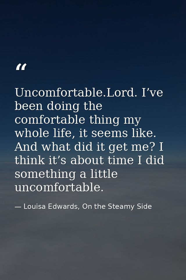 Uncomfortable.Lord. I’ve been doing the comfortable thing my whole life, it seems like. And what did it get me? I think  — Louisa Edwards, On the Steamy Side