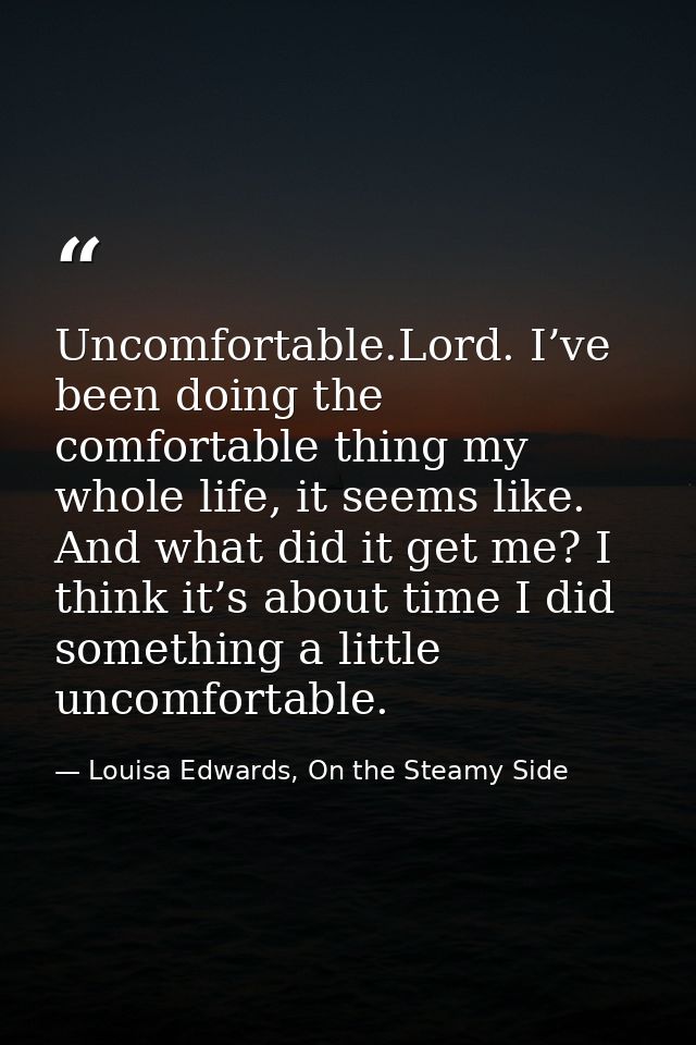 Uncomfortable.Lord. I’ve been doing the comfortable thing my whole life, it seems like. And what did it get me? I think  — Louisa Edwards, On the Steamy Side