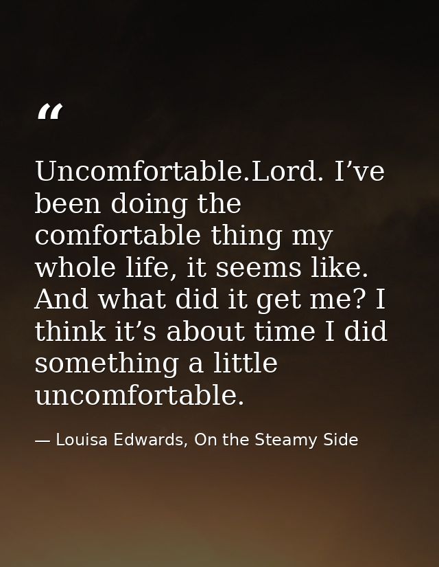 Uncomfortable.Lord. I’ve been doing the comfortable thing my whole life, it seems like. And what did it get me? I think  — Louisa Edwards, On the Steamy Side