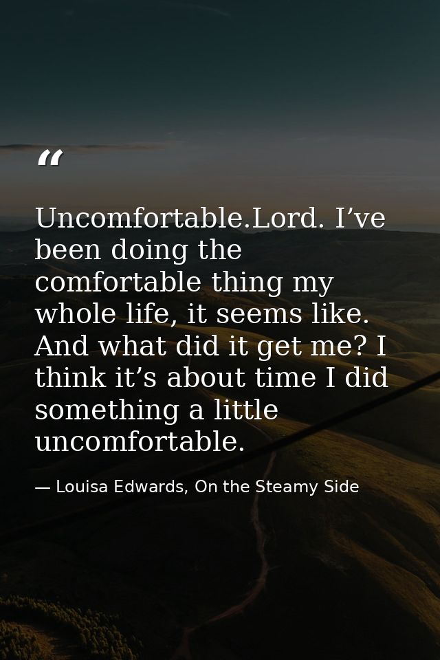 Uncomfortable.Lord. I’ve been doing the comfortable thing my whole life, it seems like. And what did it get me? I think  — Louisa Edwards, On the Steamy Side