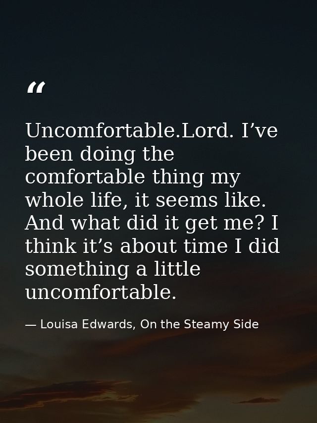 Uncomfortable.Lord. I’ve been doing the comfortable thing my whole life, it seems like. And what did it get me? I think  — Louisa Edwards, On the Steamy Side