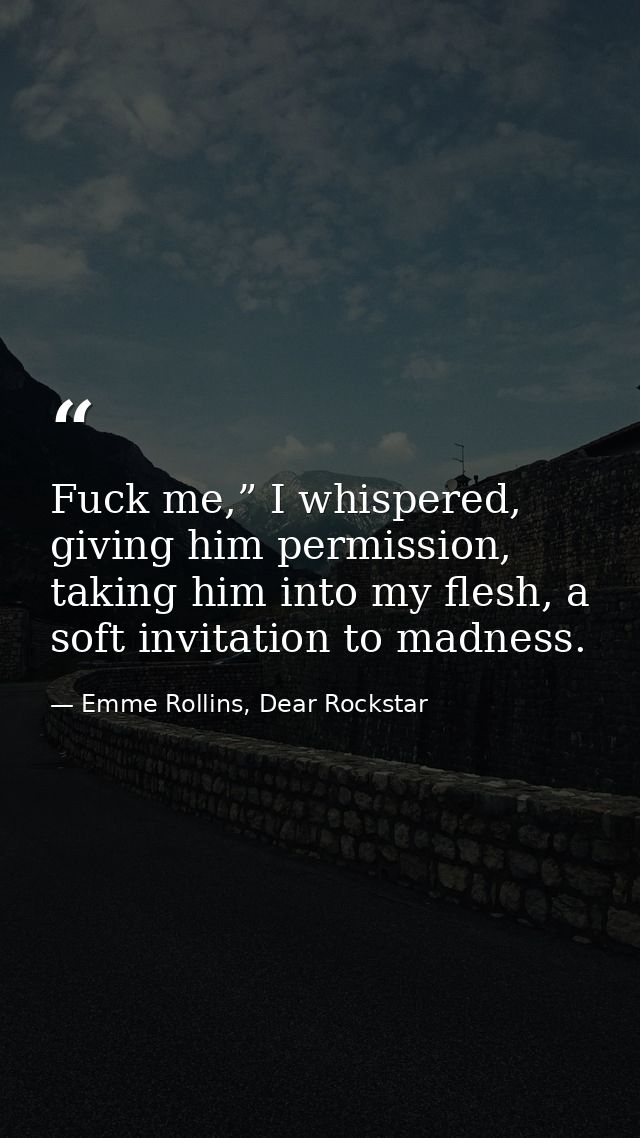 Fuck me,” I whispered, giving him permission, taking him into my flesh, a soft invitation to madness. — Emme Rollins, Dear Rockstar