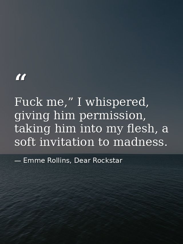 Fuck me,” I whispered, giving him permission, taking him into my flesh, a soft invitation to madness. — Emme Rollins, Dear Rockstar