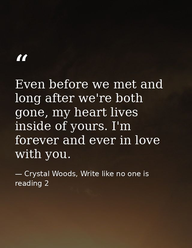 Even before we met and long after we're both gone, my heart lives inside of yours. I'm forever and ever in love with you — Crystal Woods, Write like no one is reading 2