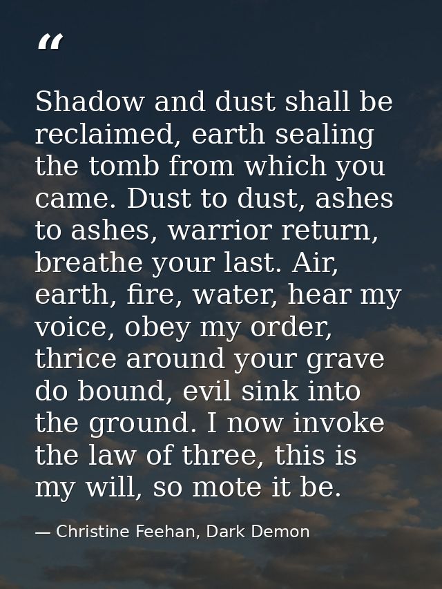 Shadow and dust shall be reclaimed, earth sealing the tomb from which you came. Dust to dust, ashes to ashes, warrior re — Christine Feehan, Dark Demon