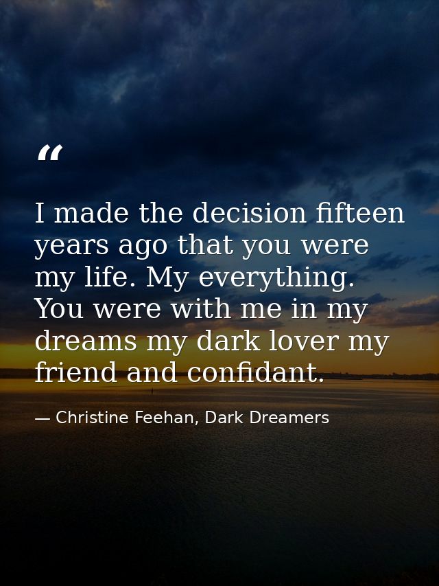I made the decision fifteen years ago that you were my life. My everything. You were with me in my dreams my dark lover  — Christine Feehan, Dark Dreamers
